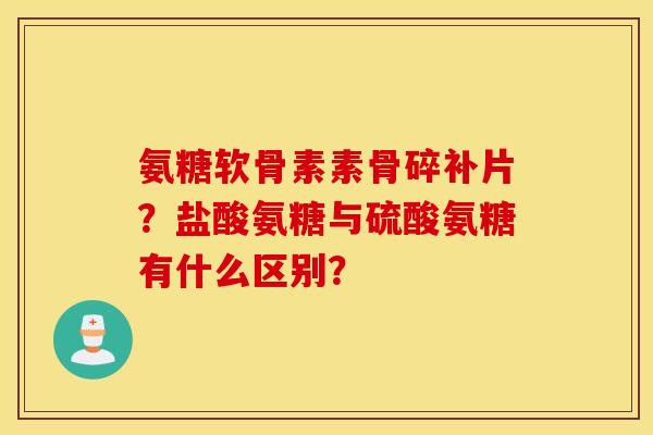 氨糖软骨素素骨碎补片？盐酸氨糖与硫酸氨糖有什么区别？