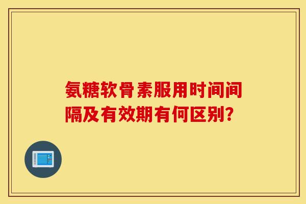 氨糖软骨素服用时间间隔及有效期有何区别？