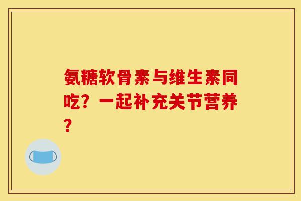氨糖软骨素与维生素同吃？一起补充关节营养？