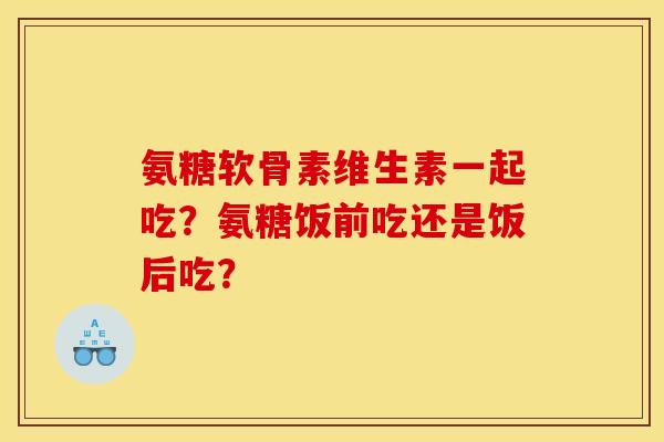 氨糖软骨素维生素一起吃？氨糖饭前吃还是饭后吃？