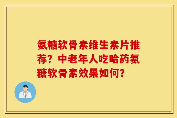 氨糖软骨素维生素片推荐？中老年人吃哈药氨糖软骨素效果如何？