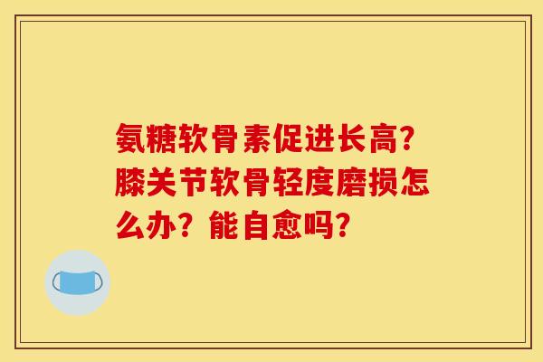 氨糖软骨素促进长高？膝关节软骨轻度磨损怎么办？能自愈吗？