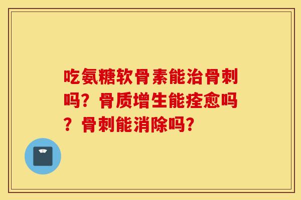 吃氨糖软骨素能治骨刺吗？骨质增生能痊愈吗？骨刺能消除吗？