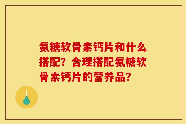 氨糖软骨素钙片和什么搭配？合理搭配氨糖软骨素钙片的营养品？