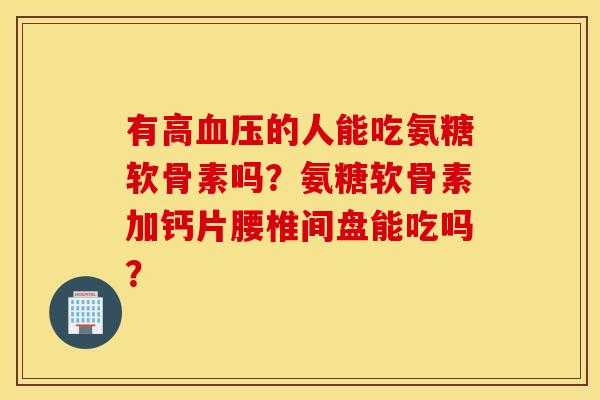 有高血压的人能吃氨糖软骨素吗？氨糖软骨素加钙片腰椎间盘能吃吗？