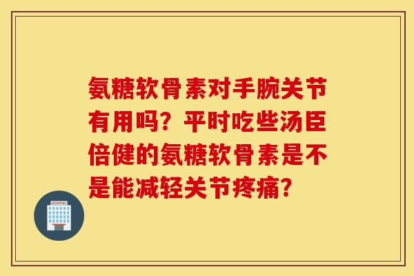 氨糖软骨素对手腕关节有用吗?平时吃些汤臣倍健的氨糖软骨素是不是能减轻关节疼痛? 氨糖软骨素对手腕关节有用吗?平时吃些汤臣倍健的氨糖软骨素是不是能减轻关节疼痛?