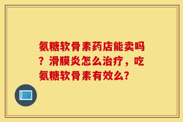 氨糖软骨素药店能卖吗？滑膜炎怎么治疗，吃氨糖软骨素有效么？