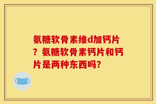 氨糖软骨素维d加钙片?氨糖软骨素钙片和钙片是两种东西吗? 氨糖软骨素维d加钙片?氨糖软骨素钙片和钙片是两种东西吗?