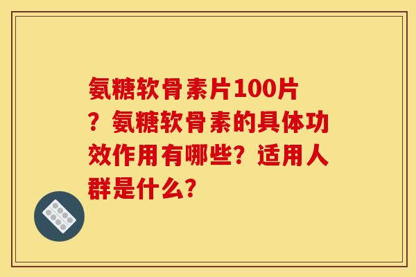 氨糖软骨素片100片？氨糖软骨素的具体功效作用有哪些？适用人群是什么？