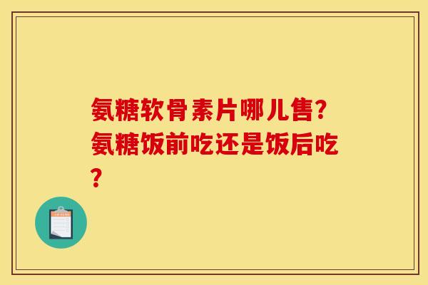 氨糖软骨素片哪儿售？氨糖饭前吃还是饭后吃？