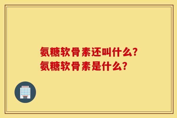氨糖软骨素还叫什么？氨糖软骨素是什么？