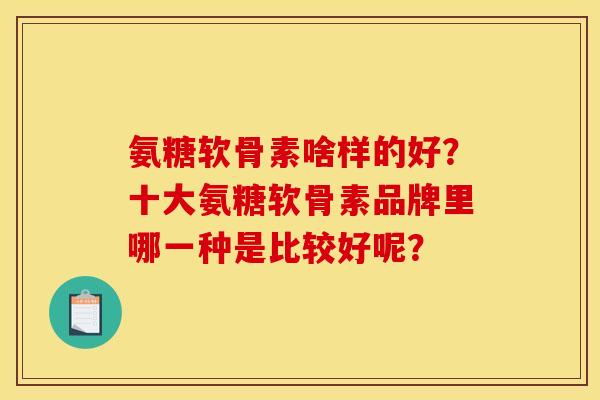氨糖软骨素啥样的好？十大氨糖软骨素品牌里哪一种是比较好呢？