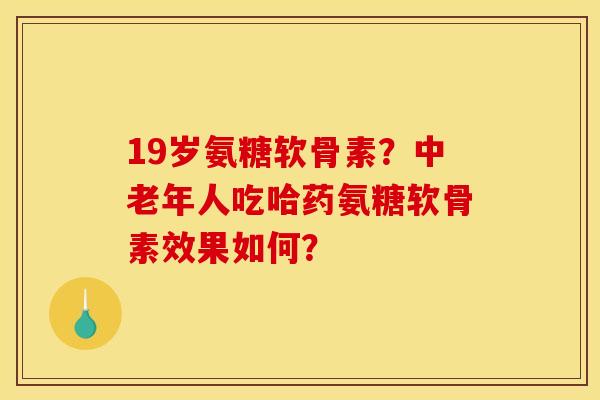 19岁氨糖软骨素？中老年人吃哈药氨糖软骨素效果如何？