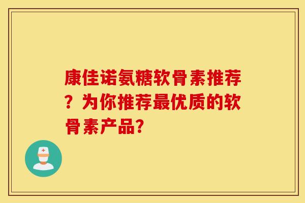 康佳诺氨糖软骨素推荐？为你推荐最优质的软骨素产品？