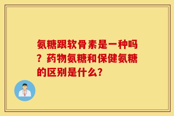 氨糖跟软骨素是一种吗？药物氨糖和保健氨糖的区别是什么？