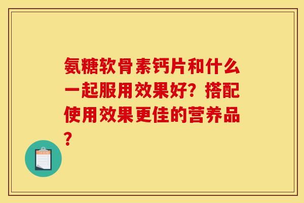氨糖软骨素钙片和什么一起服用效果好?搭配使用效果更佳的营养品? 氨糖软骨素钙片和什么一起服用效果好?搭配使用效果更佳的营养品?