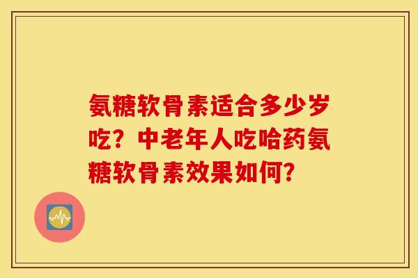 氨糖软骨素适合多少岁吃？中老年人吃哈药氨糖软骨素效果如何？