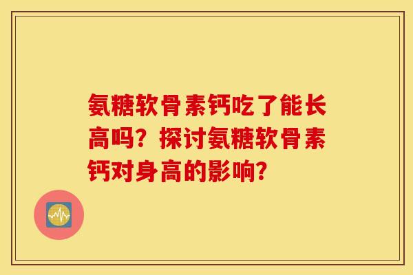 氨糖软骨素钙吃了能长高吗？探讨氨糖软骨素钙对身高的影响？