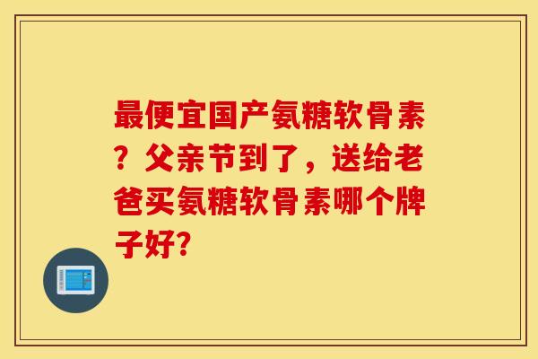 最便宜国产氨糖软骨素？父亲节到了，送给老爸买氨糖软骨素哪个牌子好？