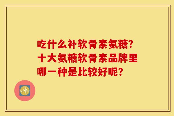 吃什么补软骨素氨糖？十大氨糖软骨素品牌里哪一种是比较好呢？