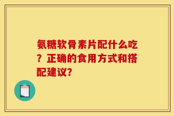 氨糖软骨素片配什么吃？正确的食用方式和搭配建议？