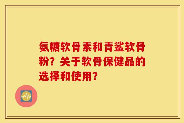氨糖软骨素和青鲨软骨粉？关于软骨保健品的选择和使用？
