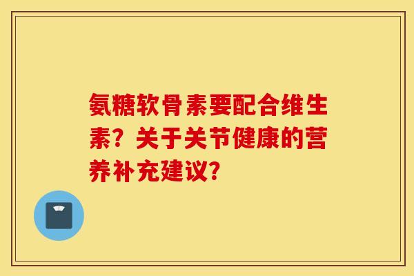 氨糖软骨素要配合维生素？关于关节健康的营养补充建议？