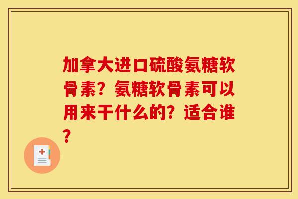 加拿大进口硫酸氨糖软骨素？氨糖软骨素可以用来干什么的？适合谁？