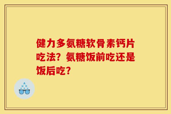 健力多氨糖软骨素钙片吃法？氨糖饭前吃还是饭后吃？