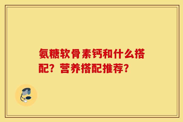 氨糖软骨素钙和什么搭配？营养搭配推荐？