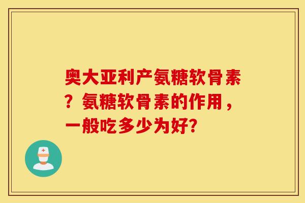 奥大亚利产氨糖软骨素？氨糖软骨素的作用，一般吃多少为好？