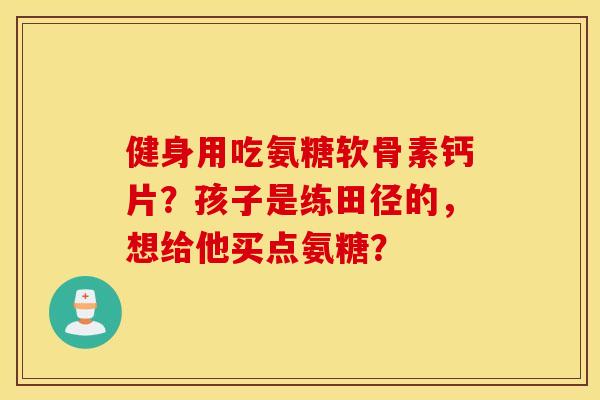 健身用吃氨糖软骨素钙片？孩子是练田径的，想给他买点氨糖？