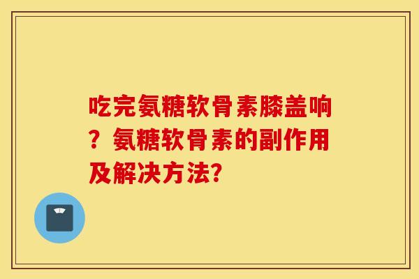吃完氨糖软骨素膝盖响？氨糖软骨素的副作用及解决方法？