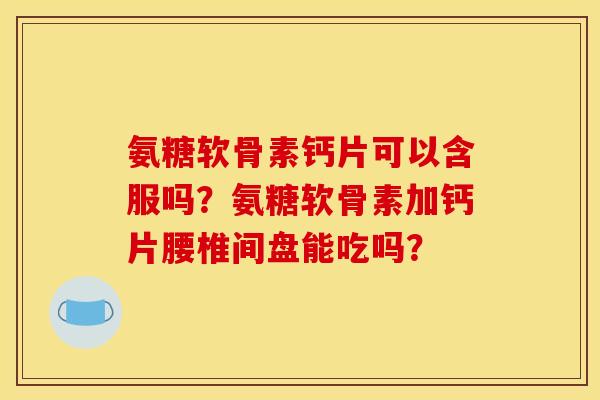 氨糖软骨素钙片可以含服吗？氨糖软骨素加钙片腰椎间盘能吃吗？