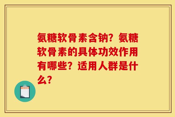 氨糖软骨素含钠？氨糖软骨素的具体功效作用有哪些？适用人群是什么？