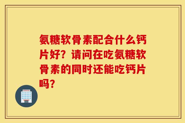 氨糖软骨素配合什么钙片好?请问在吃氨糖软骨素的同时还能吃钙片吗? 氨糖软骨素配合什么钙片好?请问在吃氨糖软骨素的同时还能吃钙片吗?