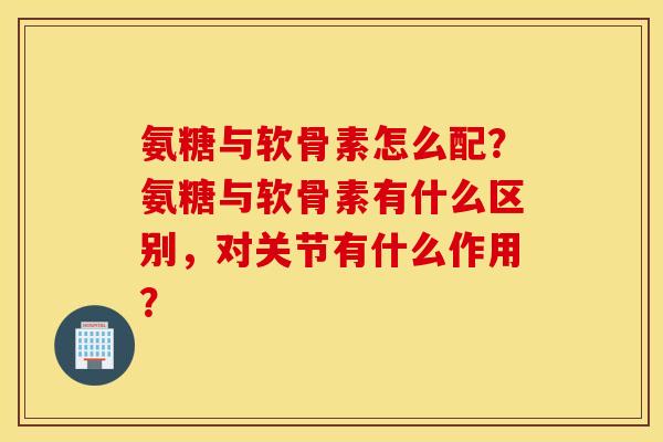 氨糖与软骨素怎么配？氨糖与软骨素有什么区别，对关节有什么作用？