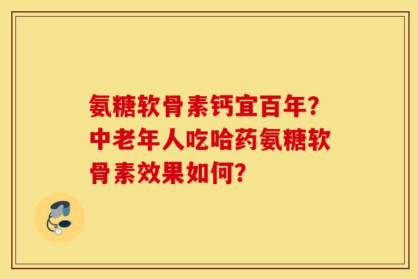 氨糖软骨素钙宜百年？中老年人吃哈药氨糖软骨素效果如何？