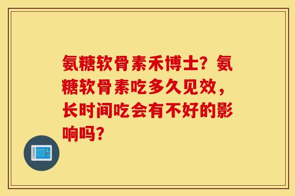 氨糖软骨素禾博士？氨糖软骨素吃多久见效，长时间吃会有不好的影响吗？