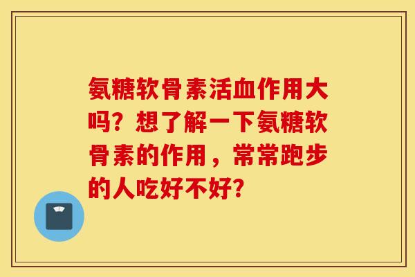 氨糖软骨素活血作用大吗？想了解一下氨糖软骨素的作用，常常跑步的人吃好不好？