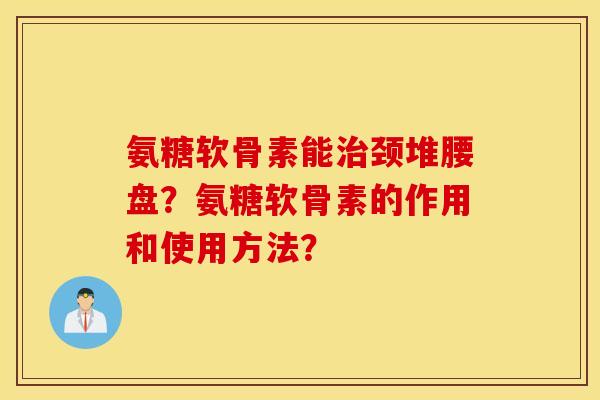 氨糖软骨素能治颈堆腰盘？氨糖软骨素的作用和使用方法？