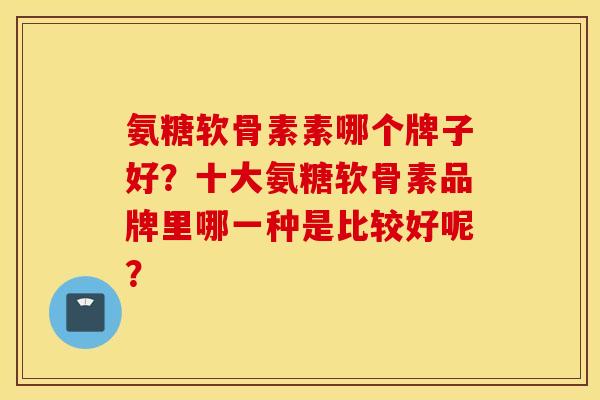 氨糖软骨素素哪个牌子好？十大氨糖软骨素品牌里哪一种是比较好呢？