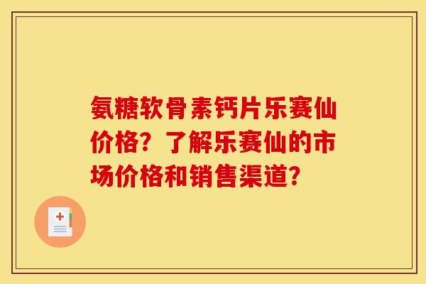 氨糖软骨素钙片乐赛仙价格？了解乐赛仙的市场价格和销售渠道？