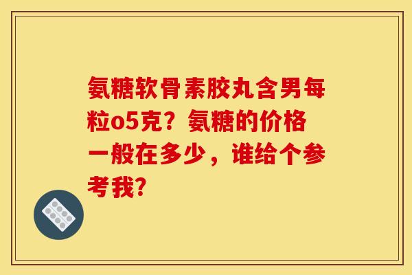 氨糖软骨素胶丸含男每粒o5克？氨糖的价格一般在多少，谁给个参考我？
