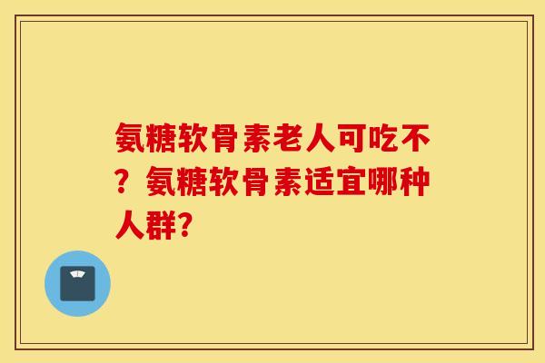 氨糖软骨素老人可吃不？氨糖软骨素适宜哪种人群？