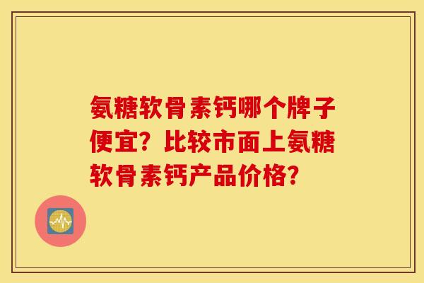 氨糖软骨素钙哪个牌子便宜？比较市面上氨糖软骨素钙产品价格？