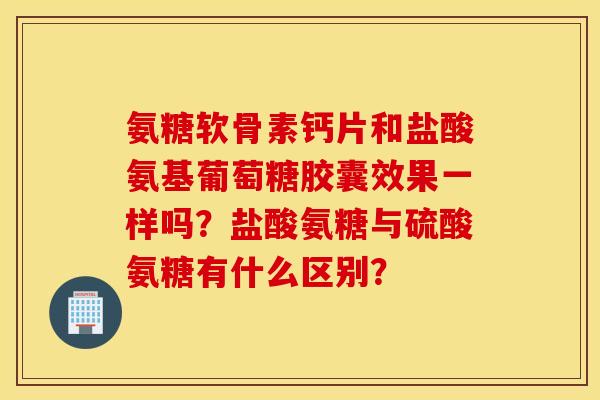 氨糖软骨素钙片和盐酸氨基葡萄糖胶囊效果一样吗？盐酸氨糖与硫酸氨糖有什么区别？