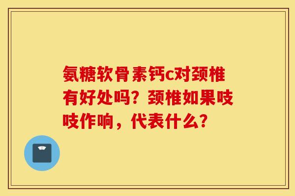 氨糖软骨素钙c对颈椎有好处吗？颈椎如果吱吱作响，代表什么？