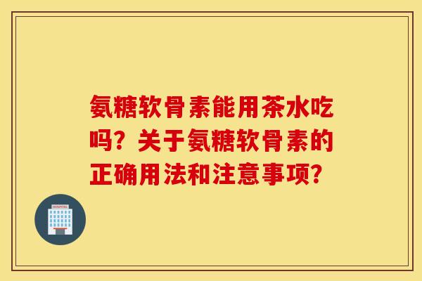 氨糖软骨素能用茶水吃吗？关于氨糖软骨素的正确用法和注意事项？