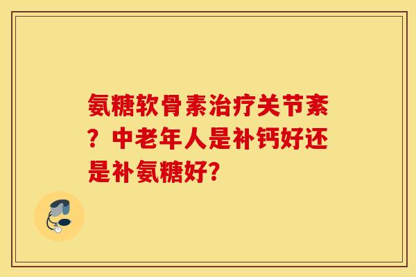 氨糖软骨素治疗关节紊？中老年人是补钙好还是补氨糖好？